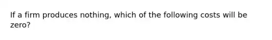 If a firm produces nothing, which of the following costs will be zero?