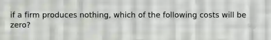 if a firm produces nothing, which of the following costs will be zero?