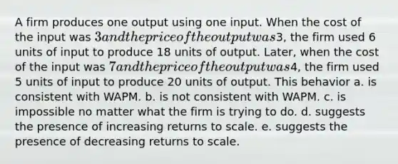 A firm produces one output using one input. When the cost of the input was 3 and the price of the output was3, the firm used 6 units of input to produce 18 units of output. Later, when the cost of the input was 7 and the price of the output was4, the firm used 5 units of input to produce 20 units of output. This behavior a. is consistent with WAPM. b. is not consistent with WAPM. c. is impossible no matter what the firm is trying to do. d. suggests the presence of increasing returns to scale. e. suggests the presence of decreasing returns to scale.