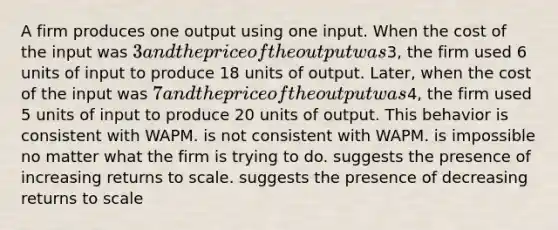 A firm produces one output using one input. When the cost of the input was 3 and the price of the output was3, the firm used 6 units of input to produce 18 units of output. Later, when the cost of the input was 7 and the price of the output was4, the firm used 5 units of input to produce 20 units of output. This behavior is consistent with WAPM. is not consistent with WAPM. is impossible no matter what the firm is trying to do. suggests the presence of increasing returns to scale. suggests the presence of decreasing returns to scale