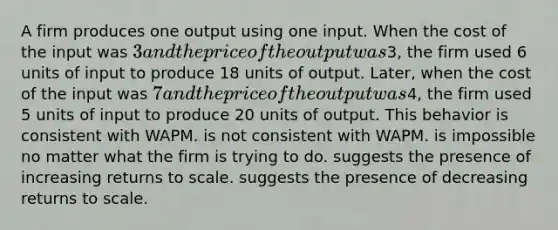 A firm produces one output using one input. When the cost of the input was 3 and the price of the output was3, the firm used 6 units of input to produce 18 units of output. Later, when the cost of the input was 7 and the price of the output was4, the firm used 5 units of input to produce 20 units of output. This behavior is consistent with WAPM. is not consistent with WAPM. is impossible no matter what the firm is trying to do. suggests the presence of increasing returns to scale. suggests the presence of decreasing returns to scale.