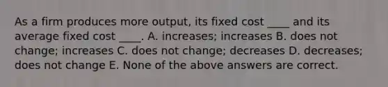 As a firm produces more output, its fixed cost ____ and its average fixed cost ____. A. increases; increases B. does not change; increases C. does not change; decreases D. decreases; does not change E. None of the above answers are correct.