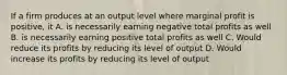 If a firm produces at an output level where marginal profit is positive, it A. is necessarily earning negative total profits as well B. is necessarily earning positive total profits as well C. Would reduce its profits by reducing its level of output D. Would increase its profits by reducing its level of output