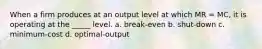 When a firm produces at an output level at which MR = MC, it is operating at the _____ level. a. break-even b. shut-down c. minimum-cost d. optimal-output