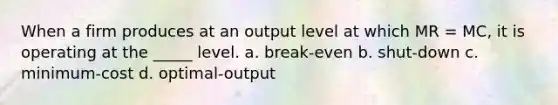 When a firm produces at an output level at which MR = MC, it is operating at the _____ level. a. break-even b. shut-down c. minimum-cost d. optimal-output