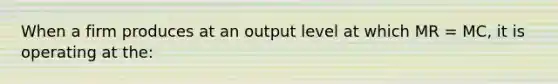 When a firm produces at an output level at which MR = MC, it is operating at the: