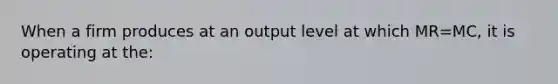 When a firm produces at an output level at which MR=MC, it is operating at the: