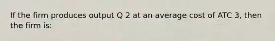 If the firm produces output Q 2 at an average cost of ATC 3, then the firm is: