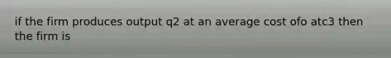 if the firm produces output q2 at an average cost ofo atc3 then the firm is