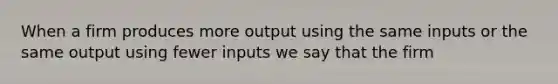 When a firm produces more output using the same inputs or the same output using fewer inputs we say that the firm