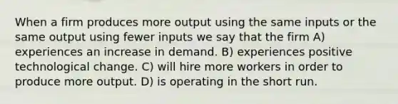 When a firm produces more output using the same inputs or the same output using fewer inputs we say that the firm A) experiences an increase in demand. B) experiences positive technological change. C) will hire more workers in order to produce more output. D) is operating in the short run.