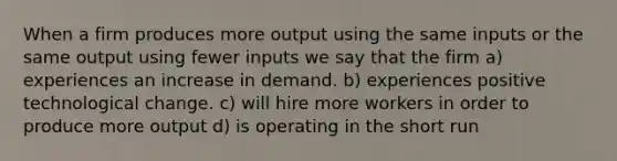 When a firm produces more output using the same inputs or the same output using fewer inputs we say that the firm a) experiences an increase in demand. b) experiences positive technological change. c) will hire more workers in order to produce more output d) is operating in the short run