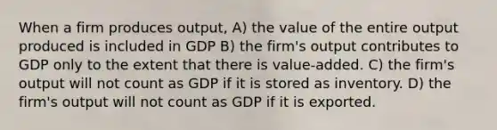 When a firm produces output, A) the value of the entire output produced is included in GDP B) the firm's output contributes to GDP only to the extent that there is value-added. C) the firm's output will not count as GDP if it is stored as inventory. D) the firm's output will not count as GDP if it is exported.