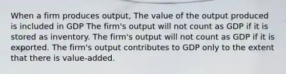 When a firm produces output, The value of the output produced is included in GDP The firm's output will not count as GDP if it is stored as inventory. The firm's output will not count as GDP if it is exported. The firm's output contributes to GDP only to the extent that there is value-added.