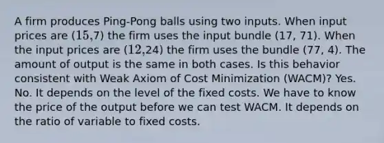 A firm produces Ping-Pong balls using two inputs. When input prices are (15,7) the firm uses the input bundle (17, 71). When the input prices are (12,24) the firm uses the bundle (77, 4). The amount of output is the same in both cases. Is this behavior consistent with Weak Axiom of Cost Minimization (WACM)? Yes. No. It depends on the level of the fixed costs. We have to know the price of the output before we can test WACM. It depends on the ratio of variable to fixed costs.