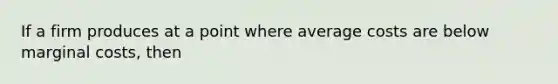 If a firm produces at a point where average costs are below marginal costs, then