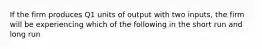 If the firm produces Q1 units of output with two inputs, the firm will be experiencing which of the following in the short run and long run