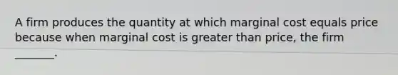 A firm produces the quantity at which marginal cost equals price because when marginal cost is greater than​ price, the firm​ _______.