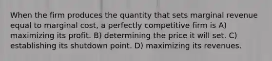 When the firm produces the quantity that sets marginal revenue equal to marginal cost, a perfectly competitive firm is A) maximizing its profit. B) determining the price it will set. C) establishing its shutdown point. D) maximizing its revenues.