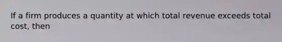 If a firm produces a quantity at which total revenue exceeds total cost, then