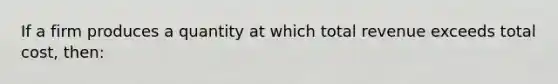 If a firm produces a quantity at which total revenue exceeds total cost, then: