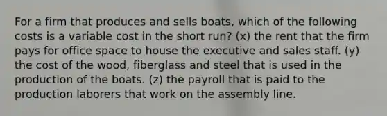 For a firm that produces and sells boats, which of the following costs is a variable cost in the short run? (x) the rent that the firm pays for office space to house the executive and sales staff. (y) the cost of the wood, fiberglass and steel that is used in the production of the boats. (z) the payroll that is paid to the production laborers that work on the assembly line.