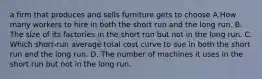 a firm that produces and sells furniture gets to choose A.How many workers to hire in both the short run and the long run. B. The size of its factories in the short run but not in the long run. C. Which short-run average total cost curve to sue in both the short run and the long run. D. The number of machines it uses in the short run but not in the long run.