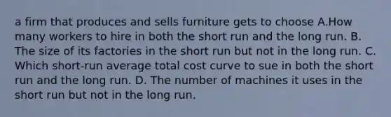 a firm that produces and sells furniture gets to choose A.How many workers to hire in both the short run and the long run. B. The size of its factories in the short run but not in the long run. C. Which short-run average total cost curve to sue in both the short run and the long run. D. The number of machines it uses in the short run but not in the long run.