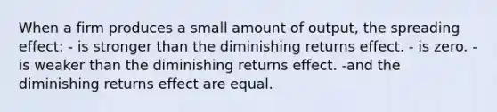 When a firm produces a small amount of output, the spreading effect: - is stronger than the diminishing returns effect. - is zero. -is weaker than the diminishing returns effect. -and the diminishing returns effect are equal.