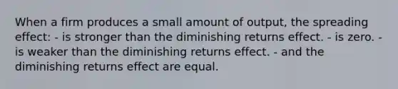 When a firm produces a small amount of output, the spreading effect: - is stronger than the diminishing returns effect. - is zero. - is weaker than the diminishing returns effect. - and the diminishing returns effect are equal.