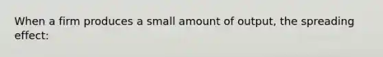 When a firm produces a small amount of output, the spreading effect: