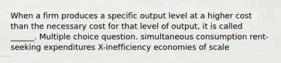 When a firm produces a specific output level at a higher cost than the necessary cost for that level of output, it is called ______. Multiple choice question. simultaneous consumption rent-seeking expenditures X-inefficiency economies of scale