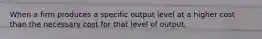 When a firm produces a specific output level at a higher cost than the necessary cost for that level of output,