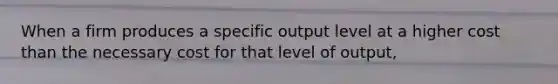 When a firm produces a specific output level at a higher cost than the necessary cost for that level of output,