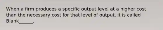 When a firm produces a specific output level at a higher cost than the necessary cost for that level of output, it is called Blank______.