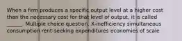 When a firm produces a specific output level at a higher cost than the necessary cost for that level of output, it is called ______. Multiple choice question. X-inefficiency simultaneous consumption rent-seeking expenditures economies of scale