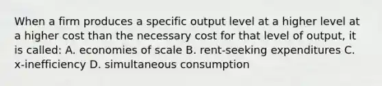 When a firm produces a specific output level at a higher level at a higher cost than the necessary cost for that level of output, it is called: A. economies of scale B. rent-seeking expenditures C. x-inefficiency D. simultaneous consumption