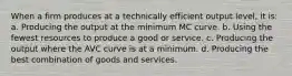 When a firm produces at a technically efficient output level, it is: a. Producing the output at the minimum MC curve. b. Using the fewest resources to produce a good or service. c. Producing the output where the AVC curve is at a minimum. d. Producing the best combination of goods and services.