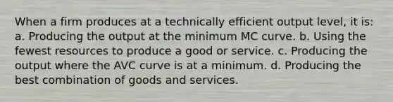 When a firm produces at a technically efficient output level, it is: a. Producing the output at the minimum MC curve. b. Using the fewest resources to produce a good or service. c. Producing the output where the AVC curve is at a minimum. d. Producing the best combination of goods and services.