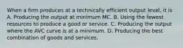 When a firm produces at a technically efficient output level, it is A. Producing the output at minimum MC. B. Using the fewest resources to produce a good or service. C. Producing the output where the AVC curve is at a minimum. D. Producing the best combination of goods and services.