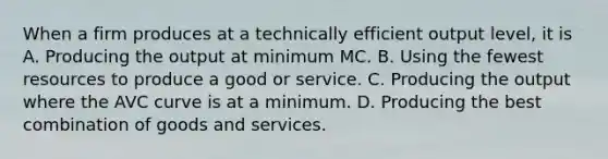 When a firm produces at a technically efficient output level, it is A. Producing the output at minimum MC. B. Using the fewest resources to produce a good or service. C. Producing the output where the AVC curve is at a minimum. D. Producing the best combination of goods and services.