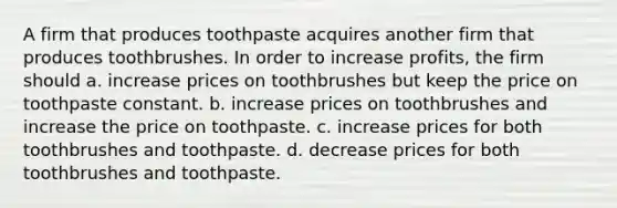 A firm that produces toothpaste acquires another firm that produces toothbrushes. In order to increase profits, the firm should a. increase prices on toothbrushes but keep the price on toothpaste constant. b. increase prices on toothbrushes and increase the price on toothpaste. c. increase prices for both toothbrushes and toothpaste. d. decrease prices for both toothbrushes and toothpaste.