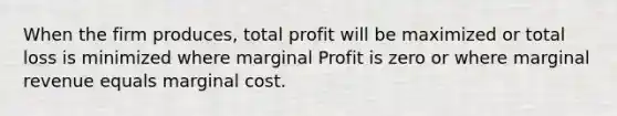 When the firm produces, total profit will be maximized or total loss is minimized where marginal Profit is zero or where marginal revenue equals marginal cost.