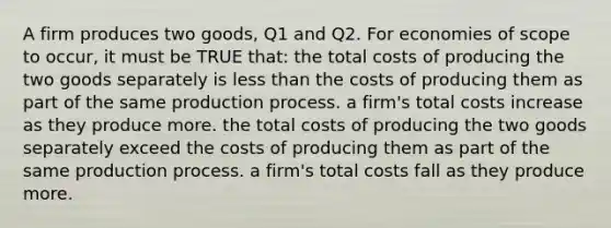 A firm produces two goods, Q1 and Q2. For economies of scope to occur, it must be TRUE that: the total costs of producing the two goods separately is less than the costs of producing them as part of the same production process. a firm's total costs increase as they produce more. the total costs of producing the two goods separately exceed the costs of producing them as part of the same production process. a firm's total costs fall as they produce more.