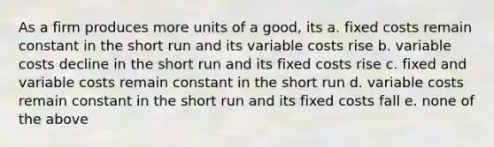 As a firm produces more units of a good, its a. fixed costs remain constant in the short run and its variable costs rise b. variable costs decline in the short run and its fixed costs rise c. fixed and variable costs remain constant in the short run d. variable costs remain constant in the short run and its fixed costs fall e. none of the above