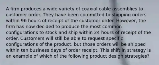 A firm produces a wide variety of coaxial cable assemblies to customer order. They have been committed to shipping orders within 96 hours of receipt of the customer order. However, the firm has now decided to produce the most common configurations to stock and ship within 24 hours of receipt of the order. Customers will still be able to request specific configurations of the product, but those orders will be shipped within ten business days of order receipt. This shift in strategy is an example of which of the following product design strategies?