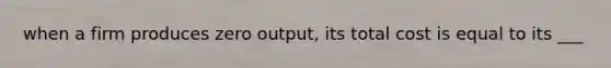 when a firm produces zero output, its total cost is equal to its ___