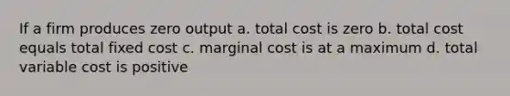 If a firm produces zero output a. total cost is zero b. total cost equals total fixed cost c. marginal cost is at a maximum d. total variable cost is positive