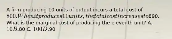 A firm producing 10 units of output incurs a total cost of 800. When it produces 11 units, the total cost increases to890. What is the marginal cost of producing the eleventh unit? A. 10 B.80 C. 100 D.90