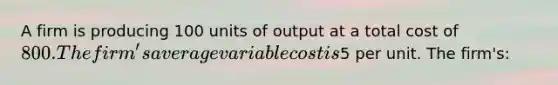 A firm is producing 100 units of output at a total cost of 800. The firm's average variable cost is5 per unit. The firm's: